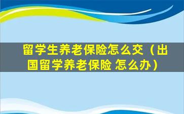 留学生养老保险怎么交（出国留学养老保险 怎么办）
